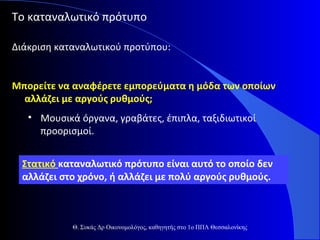 Το καταναλωτικό πρότυπο
Διάκριση καταναλωτικού προτύπου:
Μπορείτε να αναφέρετε εμπορεύματα η μόδα των οποίων
αλλάζει με αργούς ρυθμούς;
• Μουσικά όργανα, γραβάτες, έπιπλα, ταξιδιωτικοί
προορισμοί.
Στατικό καταναλωτικό πρότυπο είναι αυτό το οποίο δεν
αλλάζει στο χρόνο, ή αλλάζει με πολύ αργούς ρυθμούς.

Θ. Συκάς Δρ Οικονομολόγος, καθηγητής στο 1ο ΠΠΛ Θεσσαλονίκης

 