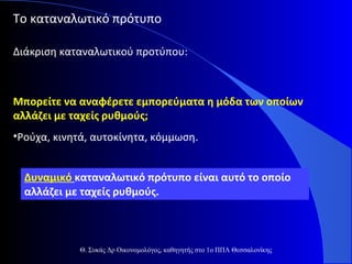 Το καταναλωτικό πρότυπο
Διάκριση καταναλωτικού προτύπου:

Μπορείτε να αναφέρετε εμπορεύματα η μόδα των οποίων
αλλάζει με ταχείς ρυθμούς;
•Ρούχα, κινητά, αυτοκίνητα, κόμμωση.
Δυναμικό καταναλωτικό πρότυπο είναι αυτό το οποίο
αλλάζει με ταχείς ρυθμούς.

Θ. Συκάς Δρ Οικονομολόγος, καθηγητής στο 1ο ΠΠΛ Θεσσαλονίκης

 