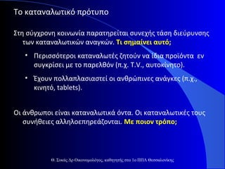 Το καταναλωτικό πρότυπο
Στη σύγχρονη κοινωνία παρατηρείται συνεχής τάση διεύρυνσης
των καταναλωτικών αναγκών. Τι σημαίνει αυτό;
• Περισσότεροι καταναλωτές ζητούν να ίδια προϊόντα εν
συγκρίσει με το παρελθόν (π.χ. T.V., αυτοκίνητο).
• Έχουν πολλαπλασιαστεί οι ανθρώπινες ανάγκες (π.χ.,
κινητό, tablets).
Οι άνθρωποι είναι καταναλωτικά όντα. Οι καταναλωτικές τους
συνήθειες αλληλοεπηρεάζονται. Με ποιον τρόπο;

Θ. Συκάς Δρ Οικονομολόγος, καθηγητής στο 1ο ΠΠΛ Θεσσαλονίκης

 