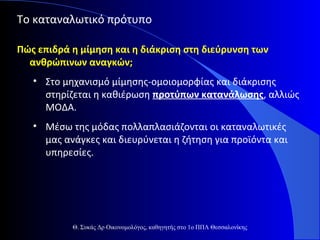 Το καταναλωτικό πρότυπο
Πώς επιδρά η μίμηση και η διάκριση στη διεύρυνση των
ανθρώπινων αναγκών;
• Στο μηχανισμό μίμησης-ομοιομορφίας και διάκρισης
στηρίζεται η καθιέρωση προτύπων κατανάλωσης, αλλιώς
ΜΟΔΑ.
• Μέσω της μόδας πολλαπλασιάζονται οι καταναλωτικές
μας ανάγκες και διευρύνεται η ζήτηση για προϊόντα και
υπηρεσίες.

Θ. Συκάς Δρ Οικονομολόγος, καθηγητής στο 1ο ΠΠΛ Θεσσαλονίκης

 