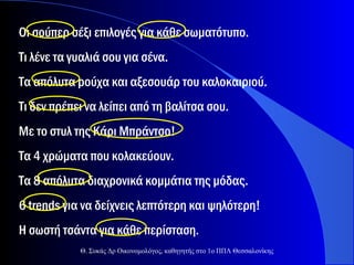 Οι σούπερ σέξι επιλογές για κάθε σωματότυπο.
Τι λένε τα γυαλιά σου για σένα.
Τα απόλυτα ρούχα και αξεσουάρ του καλοκαιριού.
Τι δεν πρέπει να λείπει από τη βαλίτσα σου.
Με το στυλ της Κάρι Μπράντσο!
Τα 4 χρώματα που κολακεύουν.
Τα 8 απόλυτα διαχρονικά κομμάτια της μόδας.
6 trends για να δείχνεις λεπτότερη και ψηλότερη!
Η σωστή τσάντα για κάθε περίσταση.
Θ. Συκάς Δρ Οικονομολόγος, καθηγητής στο 1ο ΠΠΛ Θεσσαλονίκης

 