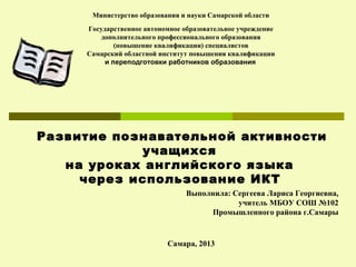 Министерство образования и науки Самарской области
Государственное автономное образовательное учреждение
дополнительного профессионального образования
(повышение квалификации) специалистов
Самарский областной институт повышения квалификации
и переподготовки работников образования

Развитие познавательной активности
учащихся
на уроках английского языка
через использование ИКТ
Выполнила: Сергеева Лариса Георгиевна,
учитель МБОУ СОШ №102
Промышленного района г.Самары

Самара, 2013

 