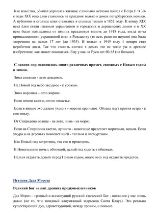 Как известно, обычай украшать жилище елочными ветками пошел с Петра I. В 30е годы XIX века елки ставились на праздник только в домах петербургских немцев.
А публично в столице елки ставились в столице только в 1852 году. К концу XIX
века ѐлки стали главным украшением и городских и деревенских домов и в XX
веке были неотделимы от зимних праздников вплоть до 1918 года, когда из-за
принадлежности украшенной елки к Рождеству (то есть религии церкви) она была
запрещена на целых 17 лет (до 1935). И только в 1949 году 1 января стал
нерабочим днем. Так что ставить елочки в домах это не такое уж и древнее
изобретение, как может показаться. Ему у нас на Руси лет 60-65 (не больше).
С давних пор накопилось много различных примет, связаных с Новым годом
и зимою.
Зима снежная - лето дождивое.
На Новый год небо звездное - к урожаю.
Зима морозная - лето жаркое.
Если зимою вьюги, летом ненастье.
Если в январе эхо далеко уходит - морозы крепчают. Облака идут против ветра - к
снегопаду.
От Спиридона солнце - на лето, зима - на мороз.
Если на Спиридона светло, лучисто - новогодье предстоит морозным, ясным. Если
хмуро и на деревьях повиснет иней - теплым и пасмуртным.
Как Новый год встретишь, так его и проведешь.
В Новогоднюю ночь с обновкой, целый год ходить в обновках.
Нельзя отдавать деньги перед Новым годом, иначе весь год отдавать придется.

История Деда Мороза
Великий Бог наших древних предков-язычников
Дед Мороз – грозный и всемогущий русский языческий Бог - появился у нас очень
давно (не то, что западный клоуняжный задрыжка Санта Клаус). Это реально
существующий дух, здравствующий, между прочим, и поныне.

 