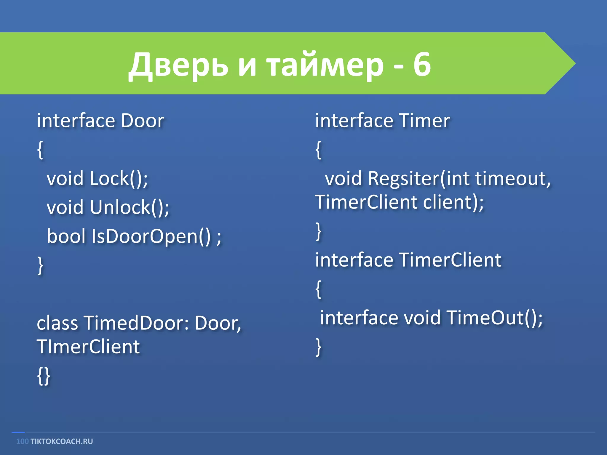 Дверь и таймер - 6
interface Door
{
void Lock();
void Unlock();
bool IsDoorOpen() ;
}

class TimedDoor: Door,
TImerClient
{}
100 TIKTOKCOACH.RU

interface Timer
{
void Regsiter(int timeout,
TimerClient client);
}
interface TimerClient
{
interface void TimeOut();
}

 