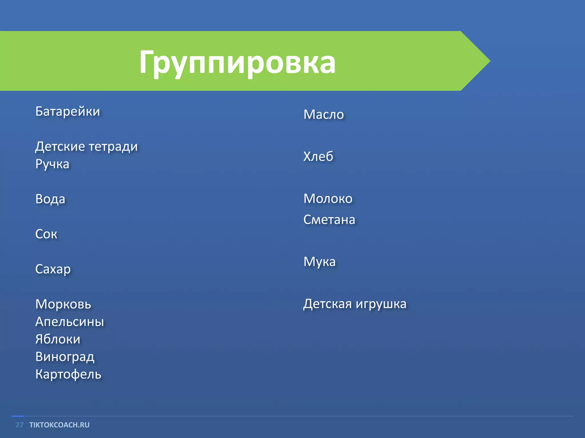 Группировка
Батарейки

Масло

Детские тетради
Ручка

Хлеб

Вода
Сок
Сахар

Морковь
Апельсины
Яблоки
Виноград
Картофель

27 TIKTOKCOACH.RU

Молоко
Сметана
Мука

Детская игрушка

 