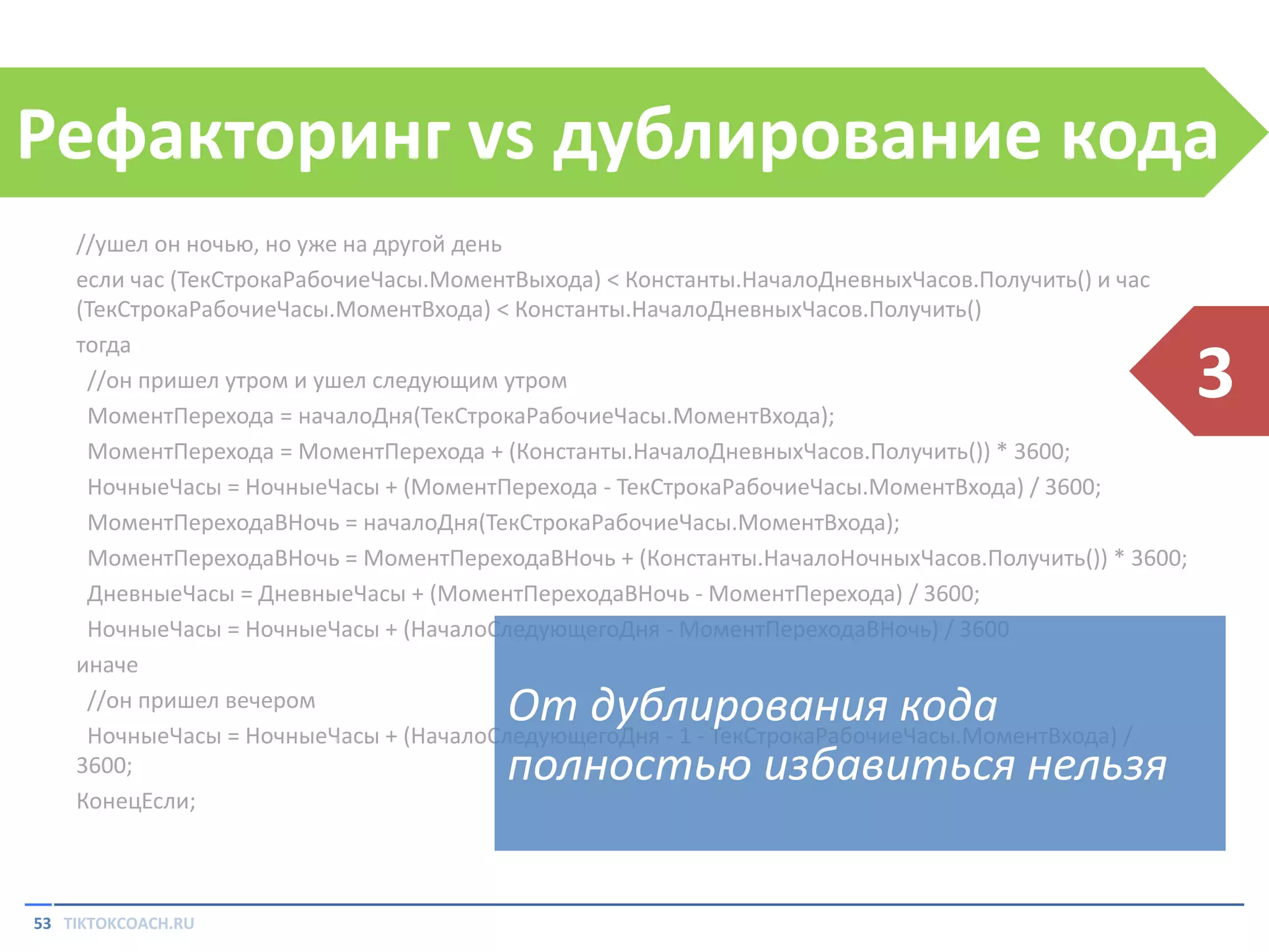 Рефакторинг vs дублирование кода
//ушел он ночью, но уже на другой день
если час (ТекСтрокаРабочиеЧасы.МоментВыхода) < Константы.НачалоДневныхЧасов.Получить() и час
(ТекСтрокаРабочиеЧасы.МоментВхода) < Константы.НачалоДневныхЧасов.Получить()
тогда
//он пришел утром и ушел следующим утром
МоментПерехода = началоДня(ТекСтрокаРабочиеЧасы.МоментВхода);
МоментПерехода = МоментПерехода + (Константы.НачалоДневныхЧасов.Получить()) * 3600;
НочныеЧасы = НочныеЧасы + (МоментПерехода - ТекСтрокаРабочиеЧасы.МоментВхода) / 3600;
МоментПереходаВНочь = началоДня(ТекСтрокаРабочиеЧасы.МоментВхода);
МоментПереходаВНочь = МоментПереходаВНочь + (Константы.НачалоНочныхЧасов.Получить()) * 3600;
ДневныеЧасы = ДневныеЧасы + (МоментПереходаВНочь - МоментПерехода) / 3600;
НочныеЧасы = НочныеЧасы + (НачалоСледующегоДня - МоментПереходаВНочь) / 3600
иначе
//он пришел вечером
НочныеЧасы = НочныеЧасы + (НачалоСледующегоДня - 1 - ТекСтрокаРабочиеЧасы.МоментВхода) /
3600;
КонецЕсли;

От дублирования кода
полностью избавиться нельзя

53 TIKTOKCOACH.RU

3

 