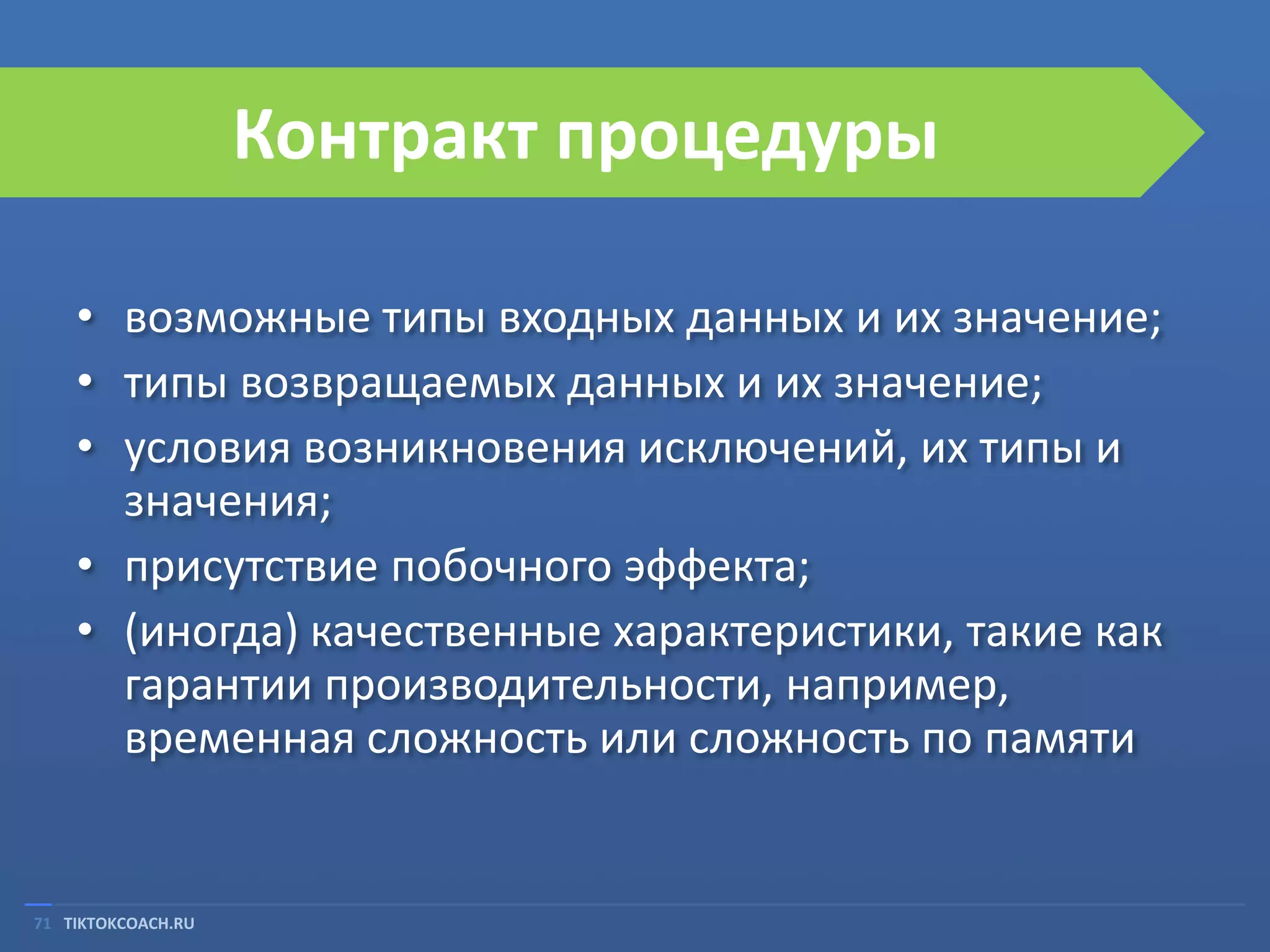 Контракт процедуры
• возможные типы входных данных и их значение;
• типы возвращаемых данных и их значение;
• условия возникновения исключений, их типы и
значения;
• присутствие побочного эффекта;
• (иногда) качественные характеристики, такие как
гарантии производительности, например,
временная сложность или сложность по памяти

71 TIKTOKCOACH.RU

 