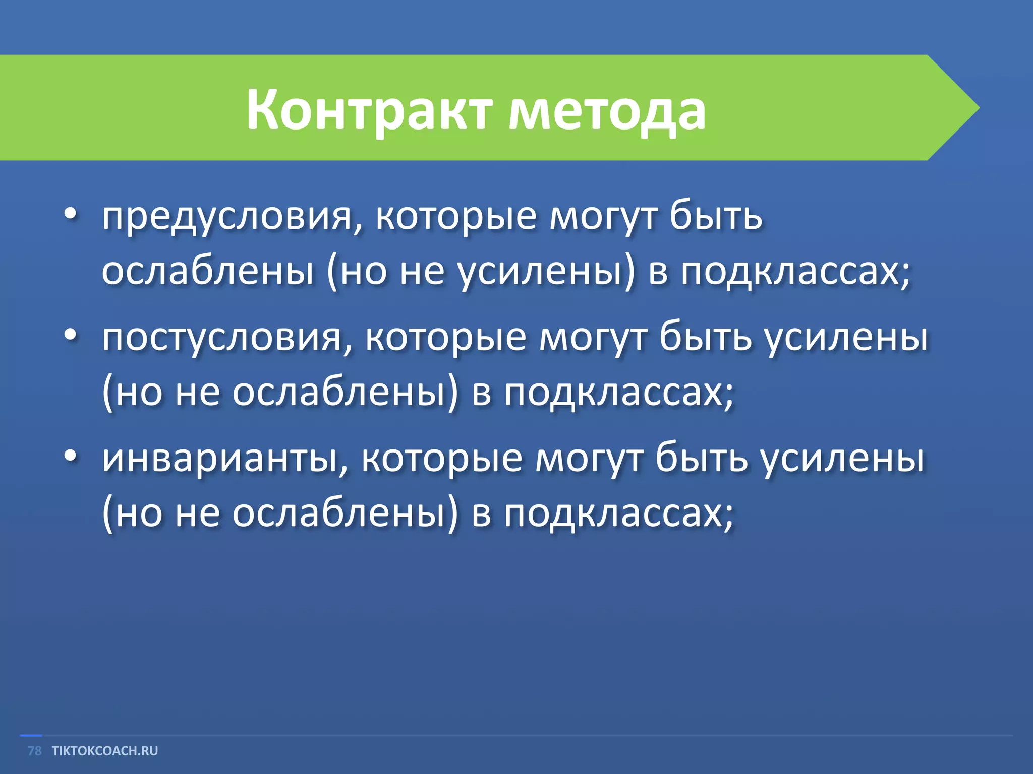 Контракт метода
• предусловия, которые могут быть
ослаблены (но не усилены) в подклассах;
• постусловия, которые могут быть усилены
(но не ослаблены) в подклассах;
• инварианты, которые могут быть усилены
(но не ослаблены) в подклассах;

78 TIKTOKCOACH.RU

 