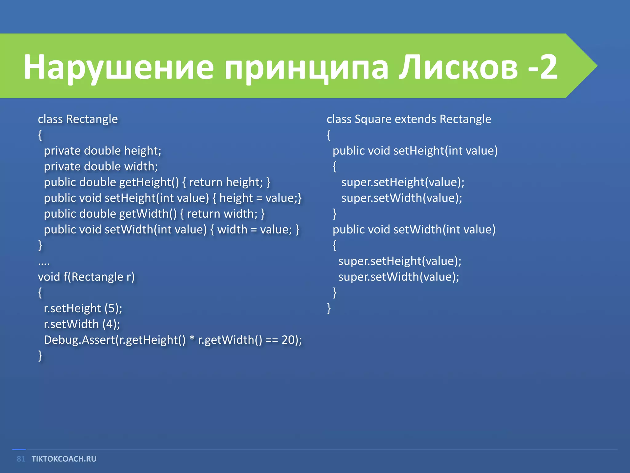 Нарушение принципа Лисков -2
class Rectangle
{
private double height;
private double width;
public double getHeight() { return height; }
public void setHeight(int value) { height = value;}
public double getWidth() { return width; }
public void setWidth(int value) { width = value; }
}
….
void f(Rectangle r)
{
r.setHeight (5);
r.setWidth (4);
Debug.Assert(r.getHeight() * r.getWidth() == 20);
}

81 TIKTOKCOACH.RU

class Square extends Rectangle
{
public void setHeight(int value)
{
super.setHeight(value);
super.setWidth(value);
}
public void setWidth(int value)
{
super.setHeight(value);
super.setWidth(value);
}
}

 