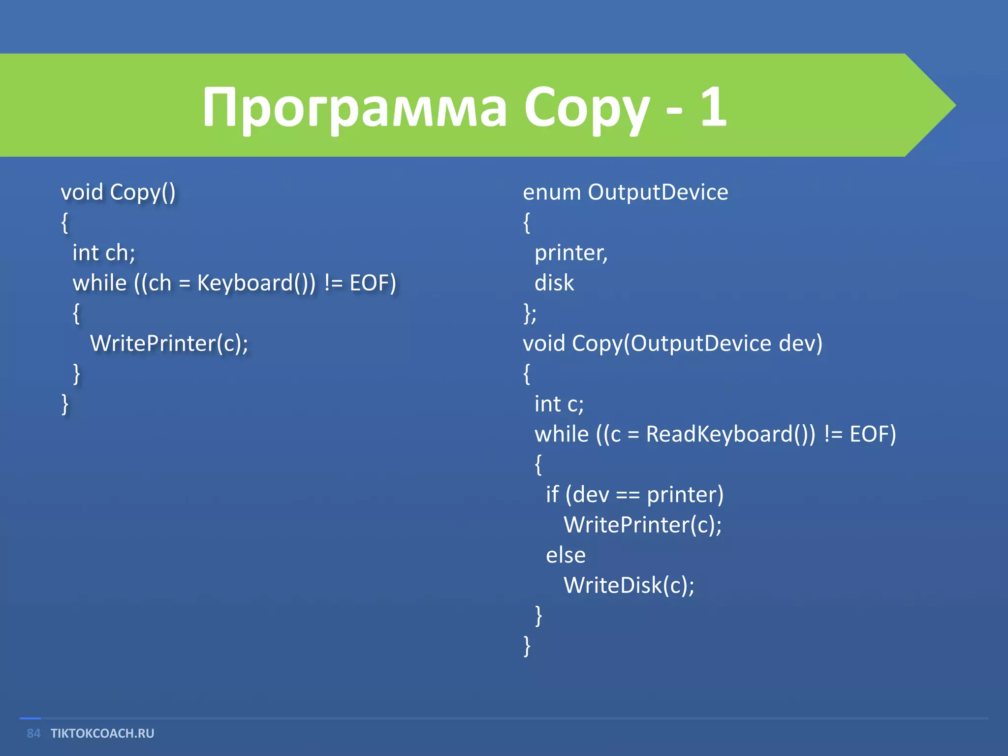 Программа Copy - 1
void Copy()
{
int ch;
while ((ch = Keyboard()) != EOF)
{
WritePrinter(c);
}
}

84 TIKTOKCOACH.RU

enum OutputDevice
{
printer,
disk
};
void Copy(OutputDevice dev)
{
int c;
while ((c = ReadKeyboard()) != EOF)
{
if (dev == printer)
WritePrinter(c);
else
WriteDisk(c);
}
}

 
