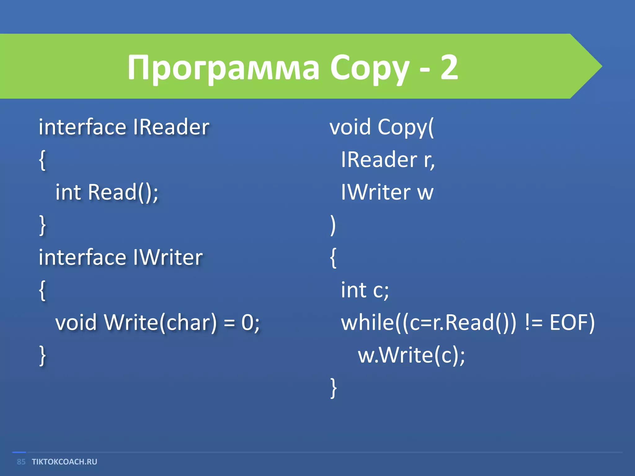 Программа Copy - 2
interface IReader
{
int Read();
}
interface IWriter
{
void Write(char) = 0;
}

85 TIKTOKCOACH.RU

void Copy(
IReader r,
IWriter w
)
{
int c;
while((c=r.Read()) != EOF)
w.Write(c);
}

 