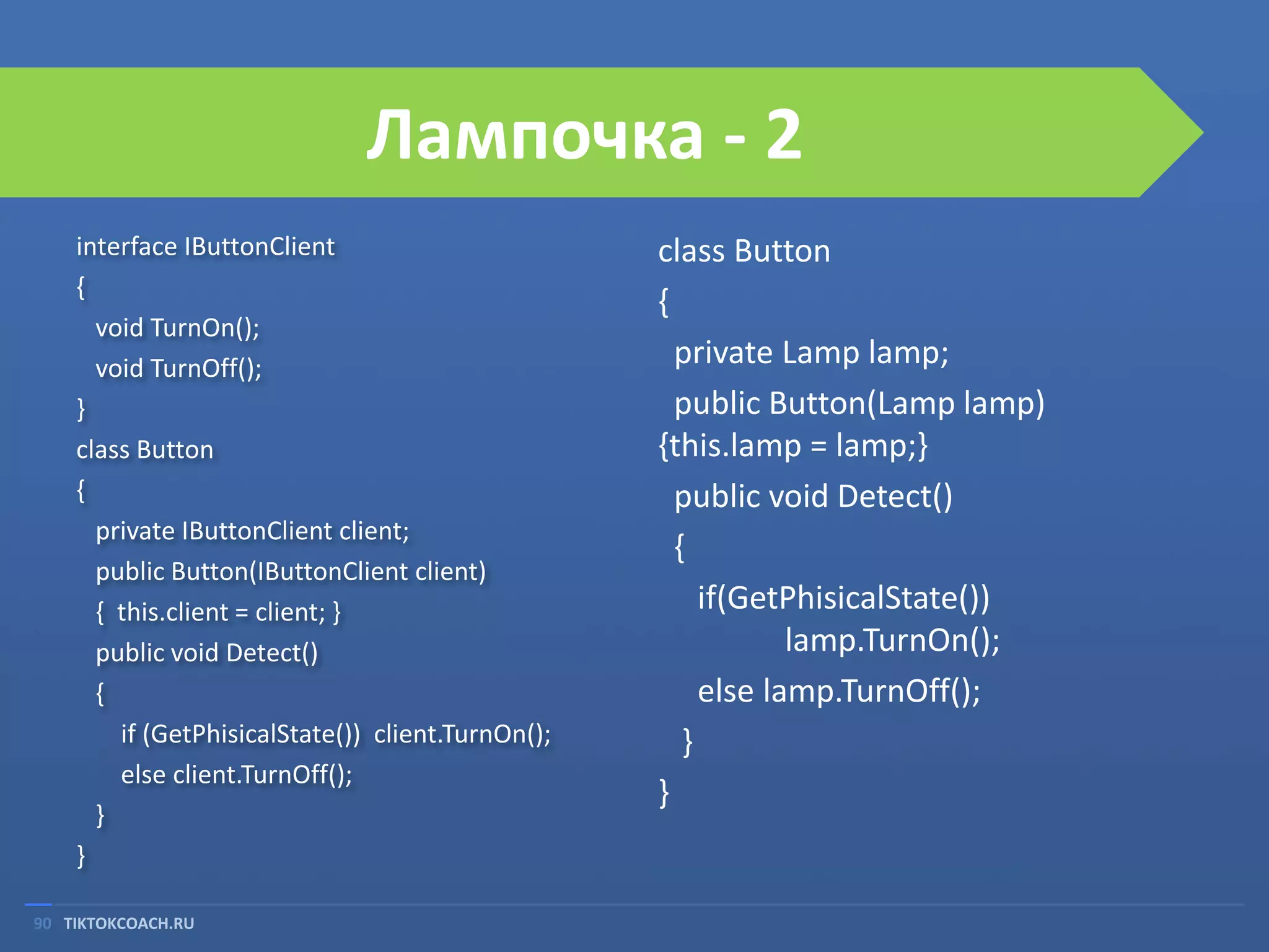 Лампочка - 2
interface IButtonClient
{
void TurnOn();
void TurnOff();
}
class Button
{
private IButtonClient client;
public Button(IButtonClient client)
{ this.client = client; }
public void Detect()
{
if (GetPhisicalState()) client.TurnOn();
else client.TurnOff();
}
}
90 TIKTOKCOACH.RU

class Button
{
private Lamp lamp;
public Button(Lamp lamp)
{this.lamp = lamp;}
public void Detect()
{
if(GetPhisicalState())
lamp.TurnOn();
else lamp.TurnOff();
}
}

 