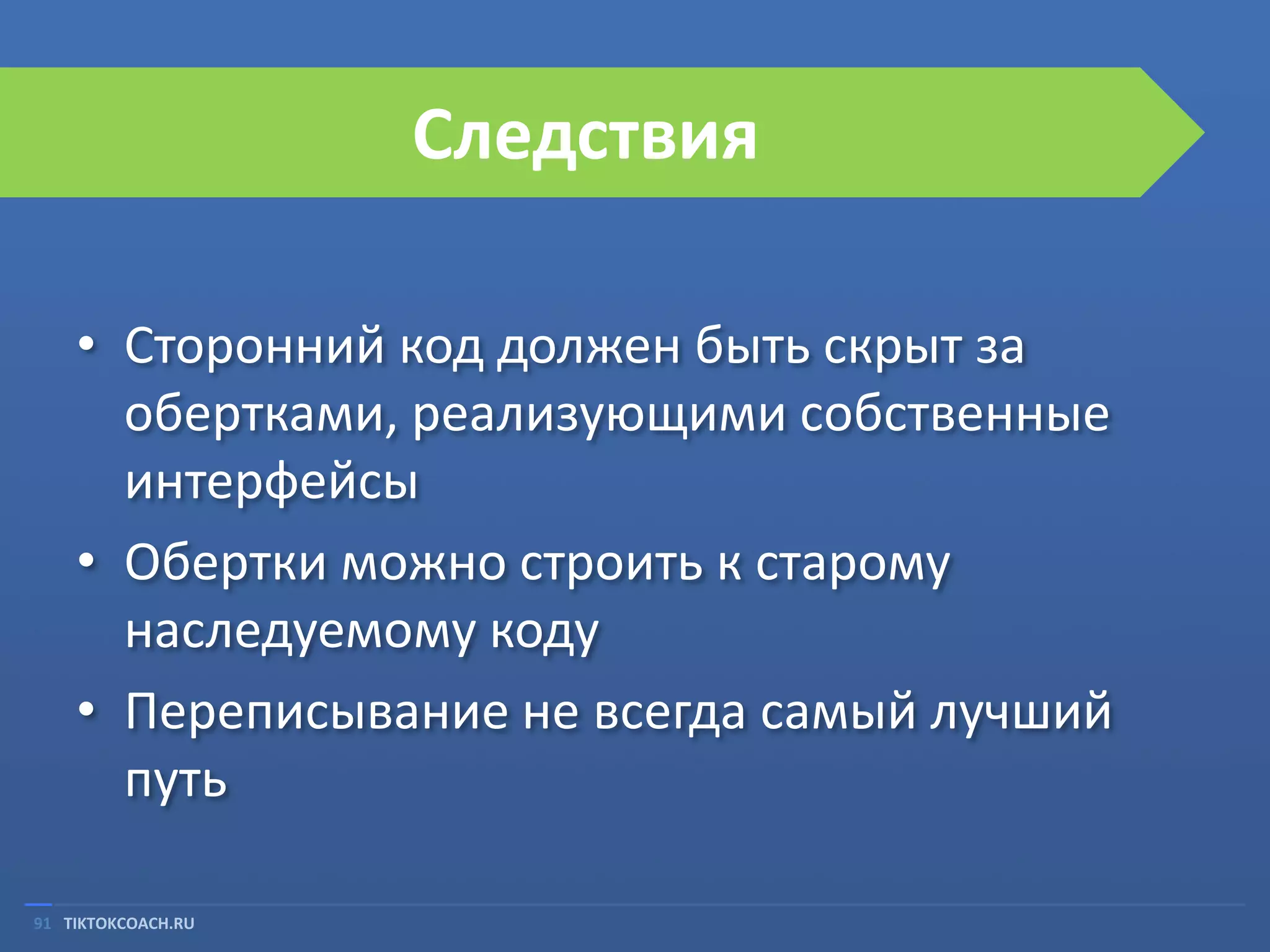 Следствия
• Сторонний код должен быть скрыт за
обертками, реализующими собственные
интерфейсы
• Обертки можно строить к старому
наследуемому коду
• Переписывание не всегда самый лучший
путь
91 TIKTOKCOACH.RU

 