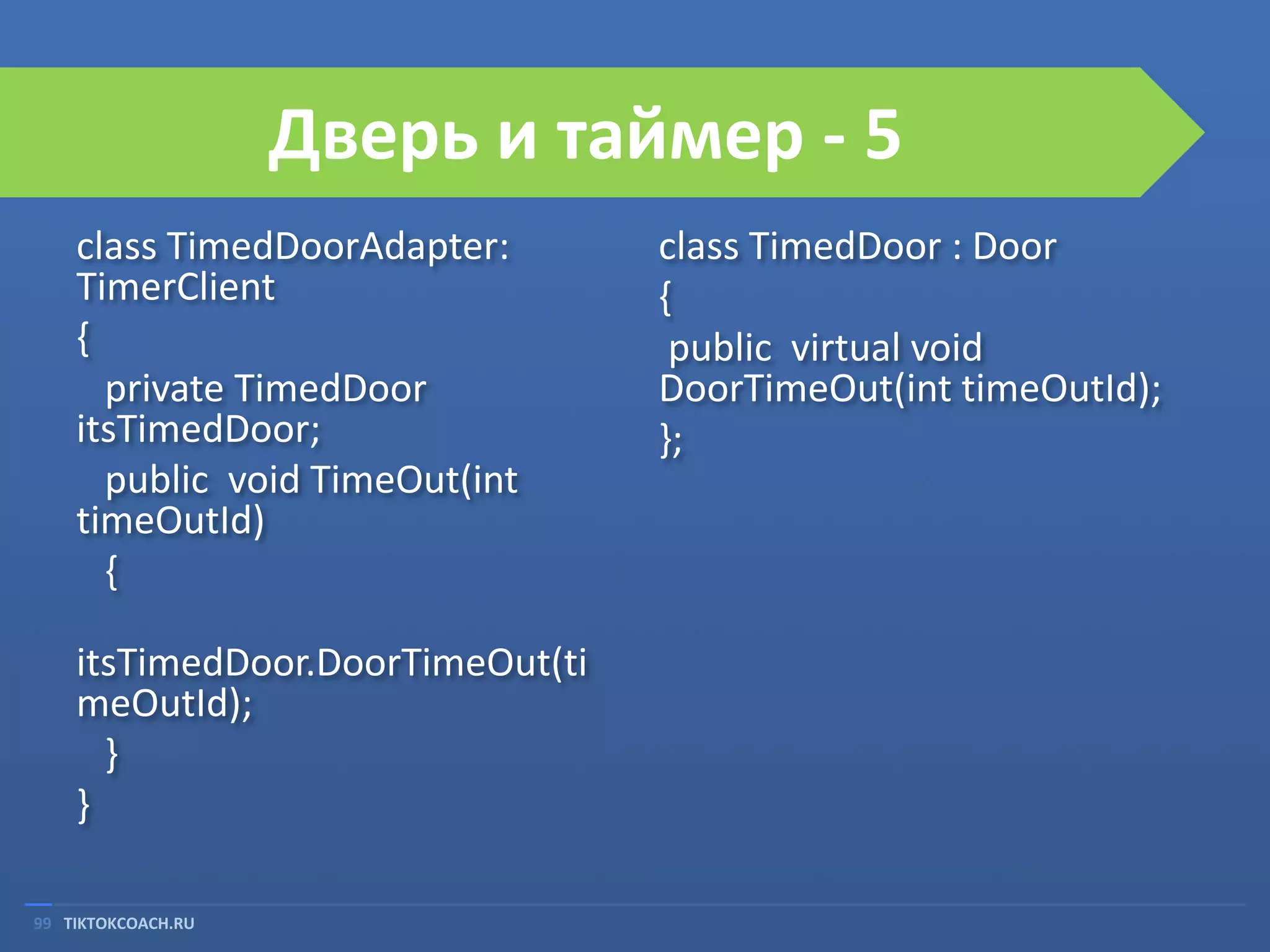 Дверь и таймер - 5
class TimedDoorAdapter:
TimerClient
{
private TimedDoor
itsTimedDoor;
public void TimeOut(int
timeOutId)
{

itsTimedDoor.DoorTimeOut(ti
meOutId);
}
}
99 TIKTOKCOACH.RU

class TimedDoor : Door
{
public virtual void
DoorTimeOut(int timeOutId);
};

 