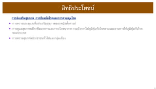 สิทธิประโยชน์
การส่งเสริมสุขภาพ  การป้องกันโรคและการควบคุมโรค

•
•

การตรวจและดูแลเพื่อส่งเสริมสุขภาพของหญิงตั้งครรภ์

•

การตรวจสุขภาพประชาชนทั่วไปและกลุ่มเสี่ยง

การดูแลสุขภาพเด็ก พัฒนาการและภาวะโภชนาการ รวมถึงการให้ภูมิคุ้มกันโรคตามแผนงานการให้ภูมิคุ้มกันโรค
ของประเทศ

16

 