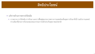 สิทธิประโยชน์
• บริการด้านการตรวจวินิจฉัย
• การตรวจ การวินิจฉัย การรักษา และการฟื้นฟูสมรรถภาพทางการแพทย์จนสิ้นสุดการรักษาทั้งนี้ รวมถึงการแพทย์
ทางเลือกที่ผ่านการรับรองของคณะกรรมการหลักประกันสุขภาพแห่งชาติ

17

 