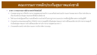 คณะกรรมการหลักประกันสุขภาพแห่งชาติ
•  มาตรา 18 คณะกรรมการมีอํานาจหน้าที่ ดังต่อไปนี้
• กําหนดมาตรฐานการให้บริการสาธารณสุขของหน่วยบริการ และเครือข่ายหน่วยบริการและกําหนดมาตรการในการดําเนินงาน
เกี่ยวกับหลักประกันสุขภาพแห่งชาติให้มีประสิทธิภาพ
• ให้คําแนะนําต่อรัฐมนตรีในการแต่งตั้งพนักงานเจ้าหน้าที่ ออกกฎกระทรวงและประกาศเพื่อปฏิบัติตามพระราชบัญญัตินี้
• กําหนดประเภทและขอบเขตในการให้บริการสาธารณสุขที่จําเป็นต่อสุขภาพและการดํารงชีวิตและอัตราค่าบริการสาธารณสุข ที่
จําเป็นต่อสุขภาพและการดํารงชีวิตและอัตราค่าบริการสาธารณสุขตามมาตรา 5
• กําหนดหลักเกณฑ์การดําเนินงานและการบริหารจัดการกองทุน

9

 