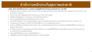 สํานักงานหลักประกันสุขภาพแห่งชาติ
• สปสช . มีอํานาจหน้าที่ตามมาตรา 26 แห่งพระราชบัญญัติ หลักประกันสุขภาพแห่งชาติ พ.ศ. 2545 ดังนี้
• รับผิดชอบงานธุรการของคณะกรรมการ คณะกรรมการควบคุมคุณภาพและมาตรฐาน คณะอนุกรรมการของคณะกรรมการ ดังกล่าว และ
คณะกรรมการสอบสวน
• เก็บ รวบรวม วิเคราะห์ข้อมูลเกี่ยวกับการดําเนินงานการบริการสาธารณสุข
• จัดให้มีทะเบียนผู้รับบริการ หน่วยบริการ และเครือข่ายหน่วยบริการ
• บริหารกองทุนให้เป็นไปตามระเบียบที่คณะกรรมการกําหนด
• จ่ายค่าใช้จ่ายเพื่อบริการสาธารณสุขตามที่คณะกรรมการกําหนดให้แก่หน่วยบริการ และ เครือข่ายหน่วยบริการ ตามมาตรา 46
• ตรวจสอบเอกสารหลักฐานการเรียกเก็บค่าใช้จ่ายเพื่อบริการสาธารณสุขของหน่วยบริการ
• ดําเนินการเพื่อให้ประชาชนมีหน่วยบริการประจํา และการขอเปลี่ยนหน่วยบริการประจํารวมทั้งประชาสัมพันธ์เพื่อให้ ประชาชนทราบ
ข้อมูลของหน่วยบริการ
• กํากับดูแลหน่วยบริการและเครือข่ายบริการในการให้บริการสาธารณสุขให้เป็นไปตามมาตรฐานที่คณะกรรมการกําหนด และอํานวย
ความสะดวกในการเสนอเรื่องร้องเรียน
• ถือกรรมสิทธิ์ มีสิทธิครอบครอง และมีทรัพย์สินต่าง ๆ
• ก่อตั้งสิทธิและทํานิติกรรมสัญญาหรือข้อตกลงใด ๆ เกี่ยวกับทรัพย์สิน

13

 
