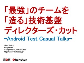 「最強」のチームを
「造る」技術基盤
ディレクターズ・カット
-Android Test Casual TalksDec/13/2013
Hiroyuki Ito
IT Department, Rakuten, Inc.
http://www.rakuten.co.jp/

 