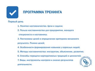 ПРОГРАММА ТРЕНИНГА
Первый день
1. Понятие наставничества. Цели и задачи;
2. Польза наставничества для предприятия, молодого
специалиста и наставника;
3. Постановка целей и определение критериев желаемого
результата. Планка целей;
4. Особенности формирования навыков у взрослых людей;

5. Методы наставничества: инструктаж, объяснение, развитие;
6. Способы передачи корпоративных традиций и ценностей;
7. Виды, инструменты контроля и анализ результатов
деятельности;

 