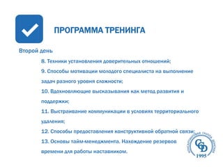 ПРОГРАММА ТРЕНИНГА
Второй день
8. Техники установления доверительных отношений;
9. Способы мотивации молодого специалиста на выполнение
задач разного уровня сложности;
10. Вдохновляющие высказывания как метод развития и
поддержки;
11. Выстраивание коммуникации в условиях территориального

удаления;
12. Способы предоставления конструктивной обратной связи;
13. Основы тайм-менеджмента. Нахождение резервов
времени для работы наставником.

 