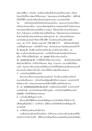 สมัยแรกใช้ชื่อว่า อาร์ปาเน็ต และจึงมีการเปลี่ยนชื่อเป็น อินเทอร์เน็ตในภายหลัง เครือข่าย
อินเทอร์เน็ตได้รับการพัฒนาให้เป็นมาตรฐาน โดยมาตรฐานการรับส่งข้อมูลมีชื่อว่า ทีซีพี/ไอพี
(TCP/IP) ต่อมามีการเชื่อมเครือข่ายออกสู่องค์กรเอกชน และแพร่ขยายไปทั่ว
โลก
เครือข่ายอินเทอร์เน็ต ถือเป็นเครือข่ายของเครือข่าย หมายความว่าในองค์กรได้สร้าง
เครือข่ายภายในตนเองขึ้นมา และนามาเชื่อมต่อสู่เครือข่าย สากลอินเทอร์เน็ตนี้ โดยมีการกาหนด
ตาแหน่งอุปกรณ์ด้วยรหัสหมายเลขที่เรียกว่า แอดเดรส ซึ่งอินเทอร์เน็ต กาหนดรหัสแอดเดรส
เรียกว่า ไอพีแอดเดรส และถือเป็นรหัสสากลที่ไม่ซ้ากันเลย ไอพีแอดเดรสจะประกอบด้วยตัวเลข
4 ชุด โดยเน้นเป็นรหัสของเครือข่ายและรหัสของอุปกรณ์ เช่น รหัสแทนเครือข่ายของ
มหาวิทยาลัยเกษตรศาสตร์ ใช้รหัส 158.108 ส่วนรหัสของเครื่องจะมีอีกสองพิกัด
ตามมา เช่น 2.71 เมื่อเขียนรวมกันจะได้ 158.108.2.71
เพื่อให้จดจาได้ง่ายจึงมี
การตั้งชื่อคู่กับหมายเลข เราเรียกชื่อนี้ว่า โดเมน เช่นโดเมนของมหาวิทยาลัยเกษตรศาสตร์ก็ ใช้
ชื่อ ku.ac.th โดย th หมายถึงประเทศไทย ac หมายถึงสถาบันการศึกษา และ
ku หมายถึง มหาวิทยาลัยเกษตรศาสตร์ และถ้ามีเครื่องคอมพิวเตอร์อยู่ในเครือข่ายหลาย
เครื่อง ก็ให้มีการตั้งชื่อเครื่องด้วย เช่น nontri เมื่อมีการเรียกรวมกันก็ จะ
เป็น nontri.ku.ac.th การใช้ชื่อนี้ทาให้ใช้งานง่ายกว่าตัวเลข เมื่อเครือข่ายอินเทอร์เน็ต
เชื่อมโยงกันได้ทั่วโลก ทาให้โลกไร้พรมแดน ข้อมูล ข่าวสารต่าง ๆ สามารถสื่อถึงได้อย่าง
รวดเร็ว ตัวอย่างการใช้งานบนอินเทอร์เน็ตที่จะกล่าวต่อไปนี้เป็นเพียงตัวอย่างที่แพร่หลายและใช้
กันมากเท่านั้น แต่ยังมีการใช้งานอื่น ๆ อีกมากที่ได้รับการพัฒนาขึ้นมาตลอดเวลา
1. การรับส่งไปรษณีย์อิเล็กทรอนิกส์
เป็นระบบการสื่อสารทางจดหมายผ่านคอมพิวเตอร์ ถ้าเราต้องการส่งข้อความถึงใครก็
สามารถเขียนเป็นเอกสาร แล้วจ่าหน้าซองที่อยู่ของผู้รับที่เรียกว่า แอดเดรส ระบบจะนาส่งให้
ทันทีอย่างรวดเร็ว ลักษณะของแอดเดรสจะเป็นชื่อรหัสผู้ใช้ และชื่อเครื่องประกอบ
กัน เช่น sombat@nontri.ku.ac.th การติดต่อบนอินเทอร์เน็ตนี้ จะหาตาแหน่งให้
เองโดยอัตโนมัติ และนาส่งไปปลายทางได้อย่างถูกต้อง การรับส่งไปรษณีย์อิเล็กทรอนิกส์
(email) กาลังเป็นที่นิยมอย่างแพร่หลาย
2. การโอนย้ายแฟ้มข้อมูลระหว่างกัน
เป็นระบบที่ทาให้ผู้ใช้สามารถรับส่งแฟ้มข้อมูลระหว่างกันหรือมีสถานีให้บริการ เก็บ
แฟ้มข้อมูลที่อยู่ในที่ต่าง ๆ และให้บริการ ผู้ใช้สามารถเข้าไปคัดเลือกนาแฟ้มข้อมูลมาใช้
ประโยชน์ได้
3. การใช้เครื่องคอมพิวเตอร์ในที่ห่างไกล
การเชื่อมโยงคอมพิวเตอร์เข้ากับเครือข่าย ทาให้เราสามารถ เรียกหาเครื่องคอมพิวเตอร์ที่เป็น
สถานีบริการใน ที่ห่างไกลได้ ผู้ใช้สามารถนาข้อมูลไปประมวลผลยังเครื่องคอมพิวเตอร์ที่อยู่ใน

 
