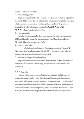 เครือข่าย โดยไม่ต้องเดินทางไปเอง
4. การเรียกค้นข้อมูลข่าวสาร
ปัจจุบันมีฐานข้อมูลที่เก็บไว้ให้ใช้งานจานวนมาก ฐานข้อมูลบางแห่งเก็บข้อมูลในรูปสิ่งพิมพ์
อิเล็กทรอนิกส์ที่ผู้ใช้สามารถ เรียกอ่าน หรือนามาพิมพ์ ลักษณะการเรียกค้นนี้จึงมีลักษณะเหมือน
เป็นห้องสมุดขนาดใหญ่อยู่ภายในเครือข่าย ที่สามารถค้นหาข้อมูลใด ๆ ก็ได้ ฐานข้อมูล ใน
ลักษณะนี้เรียกว่า เครือข่ายใยแมงมุมครอบคลุมทั่วโลก(World Wide Web :
WWW) เป็นฐานข้อมูลที่เชื่อมโยงกันทั่วโลก
5. การอ่านจากกลุ่มข่าว
ภายในอินเทอร์เน็ตมีกลุ่มข่าวเป็นกลุ่ม ๆ แยกตามความสนใจ แต่ละกลุ่มข่าว อนุญาตให้
ผู้ใช้อินเทอร์เน็ตส่งข้อความ ลงไปได้ และหากมีผู้ต้องการเขียนโต้ตอบก็สามารถเขียนตอบ
ได้ กลุ่มข่าวนี้จึงแพร่หลายกระจายข่าวได้รวดเร็ว
6. การสนทนาบนเครือข่าย
เครือข่ายอินเทอร์เน็ตเป็นตัวกลาง ในการติดต่อสนทนากันได้ ในยุคแรกใช้
วิธีการสนทนาเป็นตัวหนังสือ ต่อมา พัฒนาให้ใช้เสียงได้ ปัจจุบันถ้าระบบสื่อสารมีความเร็ว
พอก็สามารถสนทนาโดยที่เห็นหน้ากันและกันบนจอภาพได้
7. การบริการสถานีวิทยุและโทรทัศน์บนเครือข่าย
ปัจจุบันมีผู้ตั้งสถานีวิทยุบนเครือข่ายอินเทอร์เน็ตหลายร้อยสถานี ผู้ใช้สามารถเลือกสถานที่
ต้องการและได้ยินเสียงเหมือน การเปิดฟังวิทยุ ขณะเดียวกันก็มีการส่งกระจายภาพวีดิโอบน
เครือข่ายด้วย
7.5.2 อินทราเน็ต
เมื่ออินเทอร์เน็ตได้รับการพัฒนามาจนเป็นที่ยอมรับและแพร่หลาย จึงมีผู้ต้องการสร้าง
เครือข่ายใช้งานเฉพาะในองค์กร โดยนาวิธีการในอินเทอร์เน็ตมาประยุกต์ใช้กับเครือข่ายของ
ตนเอง เครือข่ายที่ใช้งานเฉพาะในองค์การนี้จึงเรียกว่า เครือข่ายอินทราเน็ต
การประยุกต์ใช้
บนเครือข่ายอินเตอร์เน็ตใช้หลักการที่มีสถานีให้บริการ และสถานีผู้ใช้บริการ สถานีผู้ใช้บริการมี
โปรแกรมเชื่อมต่อที่ทาให้ใช้งานระบบฐานข้อมูลได้ง่าย อินทราเน็ตจึงใช้วิธีการเดียวกันนี้ เพราะ
ทาให้ผู้ใช้ไม่ต้องเสียเวลาในการเรียนรู้การพัฒนาขึ้น และพร้อมที่จะเชื่อมต่อเข้ากับอินเทอร์เน็ต

 