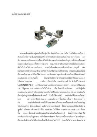 เครือข่ายคอมพิวเตอร์

ธรรมชาติมนุษย์ต้องอยู่รวมกันเป็นกลุ่ม มีการติดต่อสื่อสารระหว่างกัน ร่วมกันทางานสร้างสรร
สังคมเพื่อให้ ความเป็นอยู่โดยรวมดีขึ้น จากการดาเนินชีวิตร่วมกันทั้งในด้านครอบครัว การ
ทางานตลอดจนสังคมและการเมือง ทาให้ต้องมีการพบปะแลกเปลี่ยนข้อมูลระหว่างกัน เมื่อมนุษย์
มีความจาเป็นที่จะติดต่อสื่อสารระหว่างกัน พัฒนาการ ทางด้านคอมพิวเตอร์จึงต้องตอบสนอง
เพื่อให้ใช้งานได้ตามความต้องการ แรกเริ่มมีการพัฒนาคอมพิวเตอร์แบบ รวมศูนย์ เช่น
มินิคอมพิวเตอร์ หรือ เมนเฟรม โดยให้ผู้ใช้งานใช้พร้อมกันได้หลายคน แต่ละคนเปรียบเสมือน
เป็นสถานีป ลายทาง ที่ เรียกใช้ทรัพยากร การคานวณจากศูนย์คอมพิวเตอร์และให้คอมพิวเตอร์
ตอบสนองต่อ การทางานนั้น
ต่อมามีการพัฒนาไมโครคอมพิวเตอร์ที่ทาให้สะดวกต่อการ
ใช้ ง านส่ ว นบุ ค คล
จนมี ก ารเรี ย กไมโครคอมพิ ว เตอร์ ว่ า พี ซี (Personal
Competer:PC) การใช้งานคอมพิวเตอร์จึงแพร่หลายอย่างรวดเร็ว เพราะการใช้งานง่าย
ราคา ไม่สูงมาก สามารถจัดหามาใช้ได้ไม่ยาก เมื่อ มีการใช้งานกันมาก
บริษัทผู้ผลิต
คอมพิวเตอร์ต่างๆ ก็ปรับปรุง และพัฒนาเทคโนโลยีให้ตอบสนองความต้องการที่จะทางานร่วมกัน
เป็นกลุ่มในรูปแบบเครือข่ายคอมพิวเตอร์ จึงเป็นวิธีการหนึ่ง และกาลังได้รับความนิยมสูง
มาก
เพราะท าให้ ต อบสนองตรงความต้ อ งการที่ จ ะติ ด ต่ อ สื่ อ สาร ข้ อ มู ล ระหว่ า ง
กัน
เทคโนโลยีคอมพิวเตอร์ได้รับการพัฒนาเรื่อยมาจากเครื่องคอมพิวเตอร์ขนาดใหญ่
ได้แก่ เมนเฟรม มินิคอมพิวเตอร์ มาเป็นไมโครคอมพิวเตอร์ ที่มีขนาดเล็กลงแต่มีประสิทธิภาพ
สู ง ขึ้ น ไมโครคอมพิ ว เตอร์ ก็ ไ ด้ รั บ การพั ฒ นาให้ มี ขี ด ความสามารถและท างานได้ ม าก
ขึ้น จนกระทั่งคอมพิวเตอร์สามารถทางานร่วมกันเป็นกลุ่มได้ ดังนั้นจึงมีการพัฒนาให้
คอมพิวเตอร์ทางานในรูปแบบ เครือข่ายคอมพิวเตอร์ คือนาเอาเครื่องคอมพิวเตอร์ ขนาดใหญ่มา
เป็นสถานีบริการ หรือที่เรียกว่า เครื่องให้บริการ (Server ) และให้ไมโครคอมพิวเตอร์ตาม

 