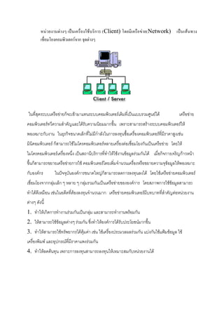 หน่วยงานต่างๆ เป็นเครื่องใช้บริการ (Client) โดยมีเครือข่าย(Network) เป็นเส้นทาง
เชื่อมโยงคอมพิวเตอร์จาก จุดต่างๆ

ในที่สุดระบบเครือข่ายก็จะเข้ามาแทนระบบคอมพิวเตอร์เดิมที่เป็นแบบรวมศูนย์ได้

เครือข่าย

คอมพิวเตอร์ทวีความสาคัญและได้รับความนิยมมากขึ้น เพราะสามารถสร้างระบบคอมพิวเตอร์ให้
พอเหมาะกับงาน ในธุรกิจขนาดเล็กที่ไม่มีกาลังในการลงทุนซื้อเครื่องคอมพิวเตอร์ที่มีราคาสูงเช่น
มินิคอมพิวเตอร์ ก็สามารถใช้ไมโครคอมพิวเตอร์หลายเครื่องต่อเชื่อมโยงกันเป็นเครือข่าย โดยให้
ไมโครคอมพิวเตอร์เครื่องหนึ่ง เป็นสถานีบริการที่ทาให้ใช้งานข้อมูลร่วมกันได้ เมื่อกิจการเจริญก้าวหน้า
ขึ้นก็สามารถขยายเครือข่ายการใช้ คอมพิวเตอร์โดยเพิ่มจานวนเครื่องหรือขยายความจุข้อมูลให้พอเหมาะ
กับองค์กร

ในปัจจุบันองค์การขนาดใหญ่ก็สามารถลดการลงทุนลงได้ โดยใช้เครือข่ายคอมพิวเตอร์

เชื่อมโยงจากกลุ่มเล็ก ๆ หลาย ๆ กลุ่มรวมกันเป็นเครือข่ายขององค์การ โดยสภาพการใช้ข้อมูลสามารถ
ทาได้ดีเหมือน เช่นในอดีตที่ต้องลงทุนจานวนมาก เครือข่ายคอมพิวเตอร์มีบทบาทที่สาคัญต่อหน่วยงาน
ต่างๆ ดังนี้
1. ทาให้เกิดการทางานร่วมกันเป็นกลุ่ม และสามารถทางานพร้อมกัน
2. ให้สามารถใช้ข้อมูลต่างๆ ร่วมกัน ซึ่งทาให้องค์การได้รับประโยชน์มากขึ้น
3. ทาให้สามารถใช้ทรัพยากรได้คุ้มค่า เช่น ใช้เครื่องประมวลผลร่วมกัน แบ่งกันใช้แฟ้มข้อมูล ใช้
เครื่องพิมพ์ และอุปกรณ์ที่มีราคาแพงร่วมกัน
4. ทาให้ลดต้นทุน เพราะการลงทุนสามารถลงทุนให้เหมาะสมกับหน่วยงานได้

 