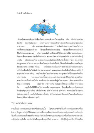 7.2.2 เครือข่ายแวน

เป็นเครือข่ายคอมพิวเตอร์ที่เชื่อมโยงระบบคอมพิวเตอร์ในระยะไกล เช่น เชื่อมโยงระหว่าง
จังหวัด ระหว่างประเทศ การสร้างเครือข่ายระยะไกล จึงต้องอาศัยระบบบริการข่ายสาย
สาธารณะ
เช่ น สายวงจรเช่ า จากองค์ ก ารโทรศั พ ท์ แ ห่ ง ประเทศไทยหรื อ จาก
การสื่อสารแห่งประเทศไทย ใช้วงจรสื่อสารผ่านดาวเทียม ใช้วงจรสื่อสารเฉพาะกิจที่มี
ให้บริการแบบสาธารณะ เครือข่ายแวนจึงเป็นเครือข่าย ที่ใช้กับองค์การที่มีสาขาห่างไกลและ
ต้องการเชื่อมสาขาเหล่านั้นเข้าด้วยกัน เช่น ธนาคารมีสาขาทั่วประเทศ มีบริการ รับฝากเงินผ่านตู้
เอทีเอ็ม เครือข่ายแวนเชื่อมโยงระยะไกลมาก จึงมีความเร็วในการสื่อสารจึงไม่สูง เนื่องจาก มี
สัญญาณรบกวนในสาย และการเชื่อมโยงระยะไกลจาเป็นต้องใช้เทคนิคพิเศษในการลดปัญหา
ข้อผิดพลาดของ การรับส่งข้อมูล
เครือข่ายแวน เป็นเครือข่ายที่ทาให้เครือข่ายแลนหลายๆ
เครือข่ ายเชื่อมถึง กันได้เช่ นที่ ท าการสาขาทุก แห่ง ของธนาคารแห่งหนึ่งมีเครือข่ายแลนเพื่อใช้
ทางานภายในสาขานั้นๆ และมีการเชื่อมโยงเครือข่ายแลน ของทุกสาขาให้เป็นระบบเดียวด้วย
เครือข่ายแวน
ในอนาคตอันใกล้นี้ บทบาทของเครือข่ายแวนจะทาให้ทุกบริษัท ทุกองค์การ
ทุกหน่วยงานเชื่อมโยงเครือข่าย คอมพิวเตอร์ของตนเองเข้าสู่เครือข่ายกลาง เพื่อการแลกเปลี่ยน
ข้ อ มู ล ระหว่ า งกั น
และการท างานร่ ว มกั น ในระบบที่ ต้ อ งติ ด ต่ อ สื่ อ สารระหว่ า ง
กัน
เทคโนโลยีที่ใช้กับเครือข่ายแวนมีความหลากหลาย มีการเชื่อมโยงระหว่างประเทศ
ด้วยช่องสัญญาณดาวเทียม เส้นใยนาแสง คลื่นไมโครเวฟ คลื่นวิทยุ สายเคเบิล ทั้งที่วางตาม
ถนนและวางใต้น้า เทคโนโลยีของการเชื่อมโยง ได้รับการพัฒนาไปมากแต่ยังไม่พอเพียงกับความ
ต้องการที่เพิ่มมากขึ้นอย่างรวดเร็ว
7.3 เทคโนโลยีเครือข่ายแลน
การเชื่อมโยงคอมพิวเตอร์เข้าเป็นเครือข่ายแลนนั้น มีจุดมุ่งหมายที่จะให้เครื่องคอมพิวเตอร์ทุกเครื่อง
สื่อสาร ข้อมูลระหว่างกันได้ทั้งหมดหากนาเครื่องคอมพิวเตอร์สองเครื่องต่อสายสัญญาณเข้าหากันจะทา
ให้เครื่องคอมพิวเตอร์ทั้งสอง นั้นส่งข้อมูลถึงกันได้ครั้นจะนาเอาคอมพิวเตอร์เครื่องที่สามต่อรวมด้วย เริ่ม
จะมีข้อยุ่งยากเพิ่มขึ้น และยิ่งถ้ามีเครื่องคอมพิวเตอร์เป็นจานวนมาก ก็ยิ่งมีข้อยุ่งยากที่จะทาให้เครื่อง

 