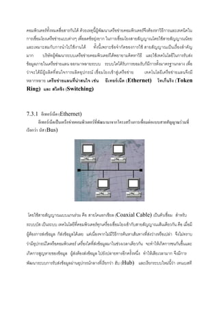 คอมพิวเตอร์ทั้งหมดสื่อสารกันได้ ด้วยเหตุนี้ผู้พัฒนาเครือข่ายคอมพิวเตอร์จึงต้องหาวิธีการและเทคนิคใน
การเชื่อมโยงเครือข่ายแบบต่างๆ เพื่อลดข้อยุ่งยาก ในการเชื่อมโยงสายสัญญาณโดยใช้สายสัญญาณน้อย
และเหมาะสมกับการนาไปใช้งานได้ ทั้งนี้เพราะข้อจากัดของการใช้ สายสัญญาณเป็นเรื่องสาคัญ
มาก
บริษัทผู้พัฒนาระบบเครือข่ายคอมพิวเตอร์ได้พยายามคิดหาวิธี และใช้เทคโนโลยีในการรับส่ง
ข้อมูลภายในเครือข่ายแลน ออกมาหลายระบบ ระบบใดได้รับการยอมรับก็มีการตั้งมาตรฐานกลาง เพื่อ
ว่าจะได้มี ผู้ ผ ลิ ตที่ ส นใจการผลิ ตอุ ปกรณ์ เชื่ อ มโยงเข้าสู่ เครื อข่าย
เทคโนโลยีเ ครือข่ ายแลนจึ ง มี
หลากหลาย เครือข่ายแลนที่น่าสนใจ เช่น อีเทอร์เน็ต (Ethernet) โทเก็นริง (Token
Ring) และ สวิตชิง (Switching)

7.3.1 อีเทอร์เน็ต (Ethernet)
อีเทอร์เน็ตเป็นเครือข่ายคอมพิวเตอร์ที่พัฒนามาจากโครงสร้างการเชื่อมต่อแบบสายสัญญาณร่วมที่
เรียกว่า บัส (Bus)

โดยใช้สายสัญญาณแบบแกนร่วม คือ สายโคแอกเชียล (Coaxial Cable) เป็นตัวเชื่อม สาหรับ
ระบบบัส เป็นระบบ เทคโนโลยีที่คอมพิวเตอร์ทุกเครื่องเชื่อมโยงเข้ากับสายสัญญาณเส้นเดียวกัน คือ เมื่อมี
ผู้ต้องการส่งข้อมูล ก็ส่งข้อมูลได้เลย แต่เนื่องจากไม่มีวิธีการค้นหาเส้นทางที่ส่งว่างหรือเปล่า จึงไม่ทราบ
ว่ามีอุปกรณ์ใดหรือคอมพิวเตอร์ เครื่องใดที่ส่งข้อมูลมาในช่วงเวลาเดียวกัน จะทาให้เกิดการชนกันขึ้นและ
เกิดการสูญหายของข้อมูล ผู้ส่งต้องส่งข้อมูล ไปยังปลายทางอีกครั้งหนึ่ง ทาให้เสียเวลามาก จึงมีการ
พัฒนาระบบการรับส่งข้อมูลผ่านอุปกรณ์กลางที่เรียกว่า ฮับ (Hub) และเรียกระบบใหม่นี้ว่า เทนเบสที

 