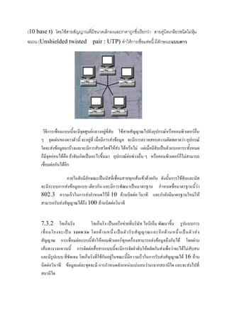 (10 base t) โดยใช้สายสัญญาณที่มีขนาดเล็กลงและราคาถูกซึ่งเรียกว่า สายคู่บิตเกลียวชนิดไม่หุ้ม
ฉนวน (Unshielded twisted

pair : UTP) ทาให้การเชื่อมต่อนี้ มีลักษณะแบบดาว

วิธีการเชื่อมแบบนี้จะมีจุดศูนย์กลางอยู่ที่ฮับ ใช้สายสัญญาณไปยังอุปกรณ์หรือคอมพิวเตอร์อื่น
ๆ จุดเด่นของดาวตัวนี้ จะอยู่ที่ เมื่อมีการส่งข้อมูล จะมีการตรวจสอบความผิดพลาดว่า อุปกรณ์
ใดจะส่งข้อมูลมาบ้างและจะมีการสับสวิตซ์ให้ส่ง ได้หรือไม่ แต่เมื่อมีฮับเป็นตัวแบกภาระทั้งหมด
ก็มีจุดอ่อนได้คือ ถ้าฮับเกิดเป็นอะไรขึ้นมา อุปกรณ์ต่อพ่วงอื่น ๆ หรือคอมพิวเตอร์ก็ไม่สามารถ
เชื่อมต่อกันได้อีก
ภายในฮับมีลักษณะเป็นบัสที่เชื่อมสายทุกเส้นเข้าด้วยกัน ดังนั้นการใช้ฮับและบัส
จะมีระบบการส่งข้อมูลแบบ เดียวกัน และมีการพัฒนาเป็นมาตรฐาน กาหนดชื่อมาตรฐานนี้ว่า
802.3 ความเร็วในการส่งกาหนดไว้ที่ 10 ล้านบิตต่อ วินาที และกาลังมีมาตรฐานใหม่ให้
สามารถรับส่งสัญญาณได้ถึง 100 ล้านบิตต่อวินาที
7.3.2 โทเก็นริง
โทเก็นริง เป็นเครือข่ายที่บริษัท ไอบีเอ็ม พัฒนาขึ้น รูปแบบการ
เชื่ อ มโยงจะเป็ น วงแหวน โดยด้ า นหนึ่ ง เป็ น ตั ว รั บ สั ญ ญาณและอี ก ด้ า นหนึ่ ง เป็ น ตั ว ส่ ง
สัญญาณ การเชื่อมต่อแบบนี้ทาให้คอมพิวเตอร์ทุกเครื่องสามารถส่งข้อมูลถึงกันได้ โดยผ่าน
เส้นทางวงแหวนนี้ การติดต่อสื่อสารแบบนี้จะมีการจัดลาดับให้ผลัดกันส่งเพื่อว่าจะได้ไม่สับสน
และมีรูปแบบ ที่ชัดเจน โทเก็นริงที่ใช้กันอยู่ในขณะนี้มีความเร็วในการรับส่งสัญญาณได้ 16 ล้าน
บิตต่อวินาที ข้อมูลแต่ละชุดจะมี การกาหนดตาแหน่งแน่นอนว่ามาจากสถานีใด และจะส่งไปที่
สถานีใด

 