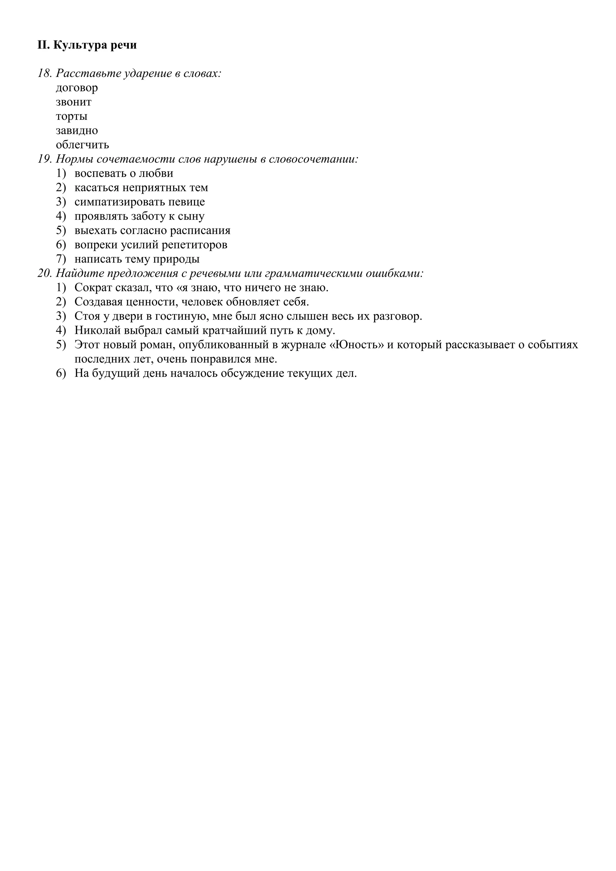II. Культура речи
18. Расставьте ударение в словах:
договор
звонит
торты
завидно
облегчить
19. Нормы сочетаемости слов нарушены в словосочетании:
1) воспевать о любви
2) касаться неприятных тем
3) симпатизировать певице
4) проявлять заботу к сыну
5) выехать согласно расписания
6) вопреки усилий репетиторов
7) написать тему природы
20. Найдите предложения с речевыми или грамматическими ошибками:
1) Сократ сказал, что «я знаю, что ничего не знаю.
2) Создавая ценности, человек обновляет себя.
3) Стоя у двери в гостиную, мне был ясно слышен весь их разговор.
4) Николай выбрал самый кратчайший путь к дому.
5) Этот новый роман, опубликованный в журнале «Юность» и который рассказывает о событиях
последних лет, очень понравился мне.
6) На будущий день началось обсуждение текущих дел.

 