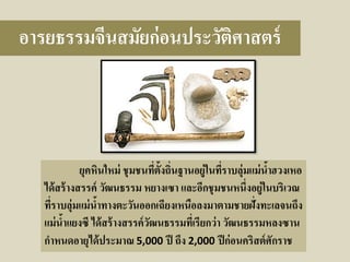อารยธรรมจีนสมัยก่ อนประวัติศาสตร์

ยุคหินใหม่ ชุ มชนทีต้งถินฐานอยู่ในทีราบลุ่มแม่ นาฮวงเหอ
่ ั ่
่
้
ได้ สร้ างสรรค์ วัฒนธรรม หยางเซา และอีกชุ มชนหนึ่งอยู่ในบริเวณ
ทีราบลุ่มแม่ นาทางตะวันออกเฉียงเหนือลงมาตามชายฝั่งทะเลจนถึง
่
้
แม่ นาแยงซี ได้ สร้ างสรรค์ วฒนธรรมทีเ่ รียกว่า วัฒนธรรมหลงซาน
้
ั
กาหนดอายุได้ ประมาณ 5,000 ปี ถึง 2,000 ปี ก่ อนคริสต์ ศักราช

 