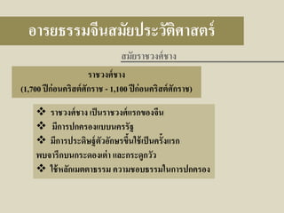 อารยธรรมจีนสมัยประวัติศาสตร์
สมัยราชวงศ์ ชาง
ราชวงศ์ ชาง
(1,700 ปี ก่ อนคริสต์ ศักราช - 1,100 ปี ก่ อนคริสต์ ศักราช)

 ราชวงศ์ ชาง เป็ นราชวงศ์ แรกของจีน
 มีการปกครองแบบนครรัฐ
 มีการประดิษฐ์ ตัวอักษรขึนใช้ เป็ นครั้งแรก
้
พบจารึกบนกระดองเต่ า และกระดูกวัว
 ใช้ หลักเมตตาธรรม ความชอบธรรมในการปกครอง

 