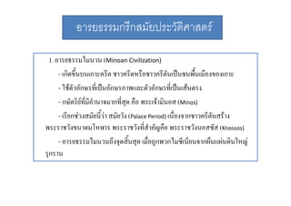 อารยธรรมกรีกสมัยประวัติศาสตร
1. อารยธรรมไมนวน (Minoan Civilization) 
ไ
- เกิดขึ้นบนเกาะครีต ชาวครีตหรือชาวครีตันเปนชนพื้นเมืองของเกาะ
- ใชตัวอักษรที่เปนอักษรภาพและตัวอักษรที่เปนเสนตรง
- กษัตริยที่มีอํานาจมากที่สด คือ พระเจามนอส (Minos)
กษตรยทมอานาจมากทสุ คอ พระเจามินอส Minos) 
- เรียกชวงสมัยนี้วา สมัยวัง (Palace Period) เนื่องจากชาวครีตันสราง
พระราชวงขนาดมโหฬาร พระราชวงทสาคญคอ พระราชวงนอสซส Knossos))
พระราชวังขนาดมโหฬาร พระราชวังที่สําคัญคือ พระราชวังนอสซัส (K
- อารยธรรมไมนวนถึงจุดสิ้นสุด เมื่อถูกพวกไมซีเนียนจากผืนแผนดินใหญ
รุกราน

 