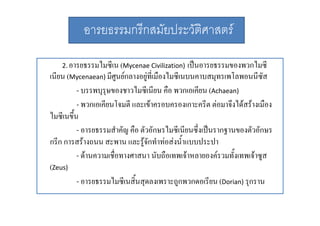 อารยธรรมกรีกสมัยประวัติศาสตร
2. อารยธรรมไมซีีเน (Mycenae Civilization)
ไ

เปนอารยธรรมของพวกไมซีี
ป
ไ
เนียน (Mycenaean) มีศนยกลางอยูที่เมืองไมซีเนบนคาบสมุทรเพโลพอนนีซัส
ู
- บรรพบุรุษของชาวไมซีีเนีียน คือ พวกเอเคีียน (Achaean)
ไ
ื
- พวกเอเคียนโจมตี และเขาครอบครองเกาะครีต ตอมาจึงไดสรางเมือง
ไมซี
ไ ีเนขึึ้น
- อารยธรรมสําคัญ คือ ตัวอักษรไมซีเนียนซึ่งเปนรากฐานของตัวอักษร
กรีีก การสรางถนน สะพาน และรูจักทําทอสงนํ้ําแบบประปา
ํ 
ป ป
- ดานความเชื่อทางศาสนา นับถือเทพเจาหลายองครวมทั้งเทพเจาซูส
(Zeus)
- อารยธรรมไมซีเนสิ้นสุดลงเพราะถูกพวกดอเรียน (Dorian) รุกราน

 