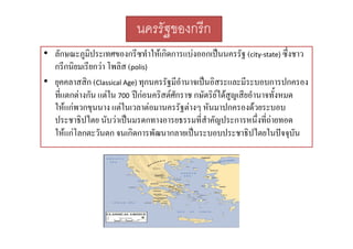 นครรัฐของกรีก
• ลักษณะภูมิประเทศของกรีซทําใหเกิดการแบงออกเปนนครรัฐ (city‐state) ซึ่งชาว
กรกนยมเรยกวา โพลิส
กรีกนิยมเรียกวา โพลส (polis)
• ยุคคลาสสิก (Classical Age) ทุกนครรัฐมีอํานาจเปนอิสระและมีระบอบการปกครอง
ทแตกตางกน แตใน ปกอนครสตศกราช กษัตริยไดสญเสียอํานาจทั้งหมด
ที่แตกตางกัน แตใน 700 ปกอนคริสตศักราช กษตรยไดสูญเสยอานาจทงหมด
ใหแกพวกขุนนาง แตในเวลาตอมานครรัฐตางๆ หันมาปกครองดวยระบอบ
ประชาธิปไตย นับวาเปนมรดกทางอารยธรรมที่สําคัญประการหนึ่งที่ถายทอด
ใหแกโลกตะวันตก จนเกิดการพัฒนากลายเปนระบอบประชาธิปไตยในปจจุบัน

 
