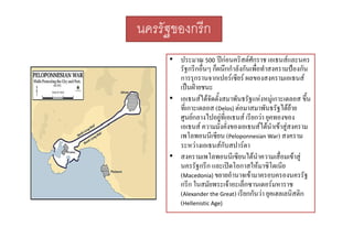 นครรัฐของกรีก
• ประมาณ 500 ปกอนคริสตศักราช เอเธนสและนคร
รฐกรกอนๆ กผนกกาลงกนเพอทาสงครามปองกน
รัฐกรีกอื่นๆ ก็ผนึกกําลังกันเพื่อทําสงครามปองกัน
การรุกรานจากเปอรเซียร ผลของสงครามเอเธนส
เปนฝายชนะ
• เอเธนสไดจัดตั้งสมาพัันธรััฐแหงหมูเกาะเดลอส ขึึ้น
ั

ที่เกาะเดลอส (Delos) ตอมาสมาพันธรัฐไดยาย
ศูนยกลางไปอยูที่เอเธนส เรียกวา ยุคทองของ
ั่ ั่

เอเธนส ความมงคงของเอเธนสไดนําเขาสูสงคราม
ไ

เพโลพอนนีเซียน (Peloponnesian War) สงคราม
ระหวางเอเธนสกับสปารตา
• สงครามเพโลพอนนีีเซีียนไดนําความเสืื่อมเขาสู
โ
ไ
นครรัฐกรีก และเปดโอกาสใหมาซิโดเนีย
(Macedonia) ขยายอํานาจเขามาครอบครองนครรัฐ
กรีีก ใ ัยพระเจาอะเล็็กซานเดอรมหาราช
ในสมั
(Alexander the Great) เรียกกันวา ยุคเฮลเลนิสติก
(Hellenistic Age)

 