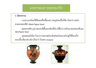 มรดกของอารยธรรมกรีก
3. จิตรกรรม

- ระยะแรกนิยมใชสีแดงเปนพื้นและวาดรูปคนเปนสีดํา เรียกวา แจกัน
ลวดลายคนสีดํา (Black Figure Vase) 
- ยุคคลาสสิค รูปวาดและสีพื้นจะสลับสีกัน มีชื่อวา แจกันลวดลายคนสีแดง
(Red Figure Vase)

- ยุคเฮลเลนิสติก ในการวาดภาพประดับฝาผนังขนาดใหญใชหินหรือ
กระเบื้องสีมาประดับ เรียกวา โมเสก (mosaic) 

 