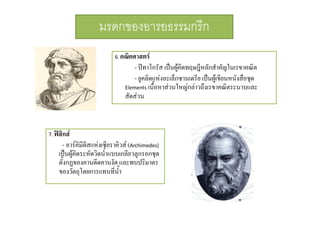 มรดกของอารยธรรมกรีก
6.

7.

คณิตศาสตร
- ปทาโกรัส เปนผูคดทฤษฎีหลักสําคัญในเรขาคณิต
ิ
- ยูคลิดแหงอะเล็กซานเดรีย เปนผูเ ขียนหนังสือชุด
Elements เนื้อหาสวนใหญกลาวถึงเรขาคณิตระนาบและ
เนอหาสวนใหญกลาวถงเรขาคณตระนาบและ
สัดสวน

ฟสิกส
- อารคิมีดีสแหงเซียราคิวส (Archimedes) 
เปนผูคิดระหัดวิดน้ําแบบเกลียวลูกรอกชุด
ตงกฏของคานดดคานงด และพบปรมาตร
ตั้งกฏของคานดีดคานงัด และพบปริมาตร
ของวัตถุโดยการแทนทีน้ํา
่

 
