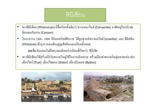 ฟนิเชียน
• ชาวฟนิเชียน (Phoenician) มีชื่อเรียกดั้งเดิมวา ชาวแคนาไนต (Canaanite) อาศัยอยูในบริเวณ
ดินแดนกันอาน (Canaan)
• ในระหวาง 1300 - 1000 ปกอนคริสตศักราช ไดถูกพวกอิสราเอลไลต (Israelite) และ ฟลิสติน
(Philistine) เขารุกรานจนตองสูญเสีียดิินแดนเกือบทังหมด
ื ้
ยกเวน ดินแดนริมฝงทะเลเมดิเตอรเรเนียนทีเ่ รียกวา ฟนิเชีย
• ชาวฟนิเชียนไดสรางเรือใบขนาดใหญใชในการเดินทะเล สรางเมืองทาขนาดใหญหลายแหง เชน
เมืองไทร (Trye)  เมืองไซดอน (Sidon)  เมืองบีบลอส (Byblos)

 
