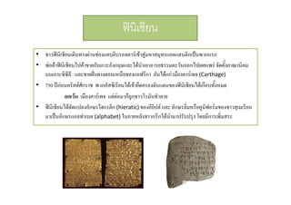 ฟนิเชียน
• ชาวฟนิเชียนเดินทางผานชองแคบยิบรอลตารเขาสมหาสมทรแอตแลนติกเปนพวกแรก
ชาวฟนเชยนเดนทางผานชองแคบยบรอลตารเขาสู หาสมุทรแอตแลนตกเปนพวกแรก
• พอคาฟนิเชียนไปคาขายกับเกาะอังกฤษและไดนําเอาอารยธรรมตะวันออกไปเผยแพร จัดตั้งอาณานิคม
บนเกาะซิซิลี และชายฝงทางตอนเหนือของแอฟริกา อันไดแก เมืองคารเทจ (Carthage)

• 750 ปกอนคริสตศักราช พวกอัสซีเรียนไดเขายึดครองดินแดนของฟนิเชียนไดเกือบทังหมด

้
ยกเวน เมืองคารเทจ แตตอมาก็ถูกชาวโรมันทําลาย
• ฟนิเชียนไดดดแปลงอักษรไฮแรติก (hieratic) ของอียปต และ อักษรลิ่มหรือคูนิฟอรมของชาวสุเมเรียน
ั
ิ
ํ
มาเปนอักษรแอลฟาเบต (alphabet) ในภายหลังชาวกรีกไดนามาปรับปรุง โดยมีการเพิ่มสระ

 