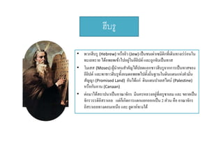 ฮบรู
ฮีบร
• พวกฮีบรู (Hebrew) หรือยิว (Jew) เปนชนเผาเซมิติกที่เดินทางเรรอนใน

ทะเลทราย ไดอพยพเขาไปอยในอียปต และถกจับเปนทาส
ไดอพยพเขาไปอยู นอยปต และถูกจบเปนทาส
ิ
• โมเสส (Moses) ผูนําคนสําคัญไดปลดแอกชาวฮีบรูจากการเปนทาสของ
อียปต และพาชาวฮีบรูทงหมดอพยพไปตั้งถิ่นฐานในดินแดนแหงคํามั่น
ิ
ั้
สััญญา (Promised Land)  อันไดแก ดินแดนปาเลสไตน (Palestine) 
ั ไ 
ิ
ป ไ
หรือกันอาน (Canaan) 
• ตอมาไดสถาปนาเปนอาณาจักร มีนครหลวงอยูที่เยรูซาเลม และ ขยายเปน
ู ู
จักรวรรดิอสราเอล แตก็เกิดการแตกแยกออกเปน 2 สวน คือ อาณาจักร
ิ
อิสราเอลทางตอนเหนือ และ ยูดาหทางใต

 