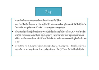 ฮบรู
ฮีบร
• อาณาจักรอิิสราเอลทางตอนเหนืือถูกทําลายโดยพวกอัสซีีเรีียน
โ
• ยูดาหตกเปนเมืองขึ้นของอาณาจักรบาบิโลเนียใหมของพระเจาเนบูคัดเนซซาร ซึ่งเปนที่รูจักกัน
ในนามวา การคุมขงแหงบาบโลเนย (Th B b l i C ti it )
ใ

ั  ิโ ี (The Babylonian Captivity) 
• ตอมาพวกฮีบรูก็ตกอยูใตการปกครองของเปอรเซีย กรีก และโรมัน แตใน ค.ศ.70 พวกฮีบรูเปน
กบฏตอโรมน และดนแดนปาเลสไตนไดถูกทหารโรมันเขาทําลาย ชาวฮบรูจงกลายเปนชนเผา
กบฏตอโรมัน และดินแดนปาเลสไตนไดถกทหารโรมนเขาทาลาย ชาวฮีบรจึงกลายเปนชนเผา
เรรอน จนเมื่อสงครามโลกครั้งที่ 2 สินสุด จึงจัดตั้งประเทศอิสราเอลของชาวฮีบรูขึ้นเปนประเทศ
้
อิสระ
• มรดกสําคัญ คือ ศาสนายูดาห หรือ ศาสนายิว (Judaism) เนนการบูชาพระเจาองคเดียว ซึงไดแก
่
พระเยโฮวาห ความผูกพันระหวางพระเยโฮวาหและชาวฮีบรูไดรับการบันทึกไวในคัมภีรเกา

 