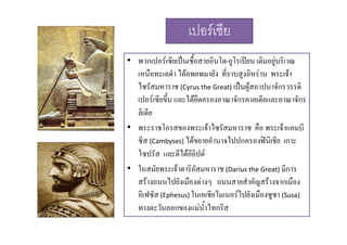 เปอรเซีย
• พวกเปอรเซียเปนเชื้อสายอินโด-ยูโรเปยน เดิมอยูบริเวณ

เหนือทะเลดํา ไดอพยพมายัง ที่ราบสูงอิหราน พระเจา
ไซรัสมหาราช (Cyrus the Great) เปนผูสถาปนาจักรวรรดิ
เปอรเซียขึ้น และไดยึดครองอาณาจักรคาลเดียและอาณาจักร
ลิเดีย
• พระราชโอรสของพระเจาไซรัสมหาราช คือ พระเจาแคมบี
ซีส (Cambyses) ไดขยายอํานาจไปปกครองฟนิเชีย เกาะ
ไซปรั
ไ ป ัส และตีีไดอียิปต

• ในสมัยพระเจาดาริอัสมหาราช (Darius the Great) มีการ
สรางถนนไปยังเมืองตางๆ ถนนสายสํําคััญสรางจากเมือง
ไป ั ื 

ื
อีเฟซัส (Ephesus) ในเอเชียไมเนอรไปยังเมืองซูซา (Susa)
ทางตะวนออกของแมนาไทกรส
ั
 ้ํ ไ ิส

 
