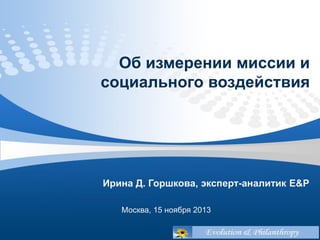 Об измерении миссии и
социального воздействия

Ирина Д. Горшкова, эксперт-аналитик E&P
Москва, 15 ноября 2013

 