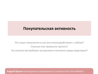 Покупательская активность
Кто наши покупатели и как они взаимодействуют с сайтом?
Сколько они привыкли тратить?
На сколько востребован ассортимент магазина среди аудитории?

ндрей Брагин

E-commerce

«SmartMedia»

 