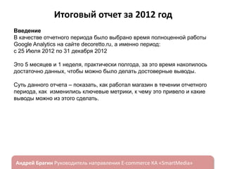 Итоговый отчет за 2012 год
Введение
В качестве отчетного периода было выбрано время полноценной работы
Google Analytics на сайте decoretto.ru, а именно период:
с 25 Июля 2012 по 31 декабря 2012
Это 5 месяцев и 1 неделя, практически полгода, за это время накопилось
достаточно данных, чтобы можно было делать достоверные выводы.
Суть данного отчета – показать, как работал магазин в течении отчетного
периода, как изменились ключевые метрики, к чему это привело и какие
выводы можно из этого сделать.

ндрей Брагин

E-commerce

«SmartMedia»

 