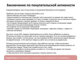 Заключение по покупательской активности
Соединим воедино, все что мы узнали о покупателях Decoretto из этого раздела.
Наиболее частый клиент магазина Decoretto.ru это:
- Житель Москвы или Санкт-Петербурга
- Перед покупкой он несколько раз посещает сайт (чаще всего на прямую или через поиск)
- Решение о покупке чаще принимает за 1 день, но может и растянуть его на несколько недель
- Во время посещения с заказом проводит на сайте в среднем 25 минут
- За это время просматривает до15 страниц каталога и до 9 страниц с описанием товара
- Чаще всего пользуется браузерами Chrome и FireFox
- Его средний чек не превышает 2000 рублей
- Покупает товары из категорий «Новогодняя коллекция», «Детские стикеры», «Цветы» и
«Элитная коллекция»

При этом, только 53% товаров, представленных на сайте, были добавлены в корзину.
Остальные остались не тронутыми, хотя их страницы смотрели. А из тех, которые добавили в
корзину, еще не факт, что все купили, так как в среднем 45-50% наполненных корзин бросают
не оформленными. А 4% карточек товара на сайте так и остаются не увиденными.
Поэтому, для дальнейшего роста продаж, надо работать над тем, чтобы ассортимент
магазина был лучше виден аудитории и был больше ей востребован(это можно выявлять по
CTR карточек товара). Также стоит позаботиться о том, чтобы:
- клиенту было удобно и понятно делать на сайте то, что он обычно делает при покупке
(просмотр и сортировка товаров).
- чтобы ему было легче принимать решение о покупке именно у вас.

ндрей Брагин

E-commerce

«SmartMedia»

 